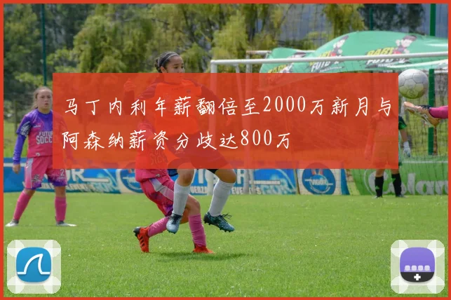 马丁内利年薪翻倍至2000万新月与阿森纳薪资分歧达800万