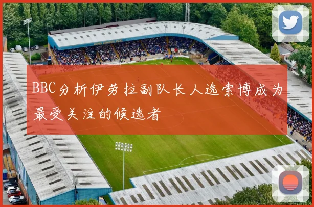 BBC分析伊劳拉副队长人选索博成为最受关注的候选者