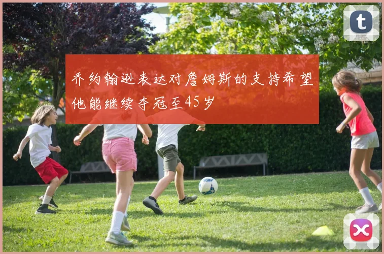 乔约翰逊表达对詹姆斯的支持希望他能继续夺冠至45岁