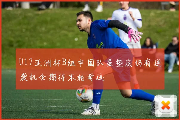 U17亚洲杯B组中国队虽垫底仍有逆袭机会期待末轮奇迹