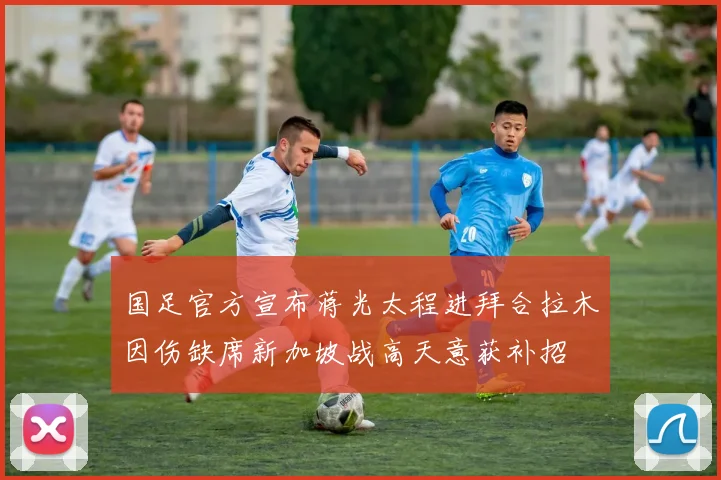 国足官方宣布蒋光太程进拜合拉木因伤缺席新加坡战高天意获补招