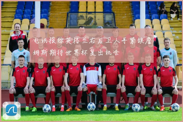 电讯报称英格兰右后卫人手紧缺詹姆斯期待世界杯复出机会