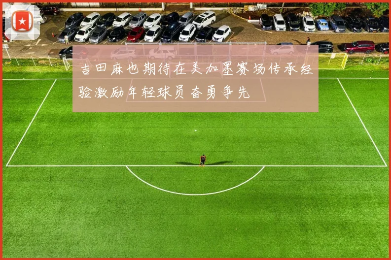吉田麻也期待在美加墨赛场传承经验激励年轻球员奋勇争先