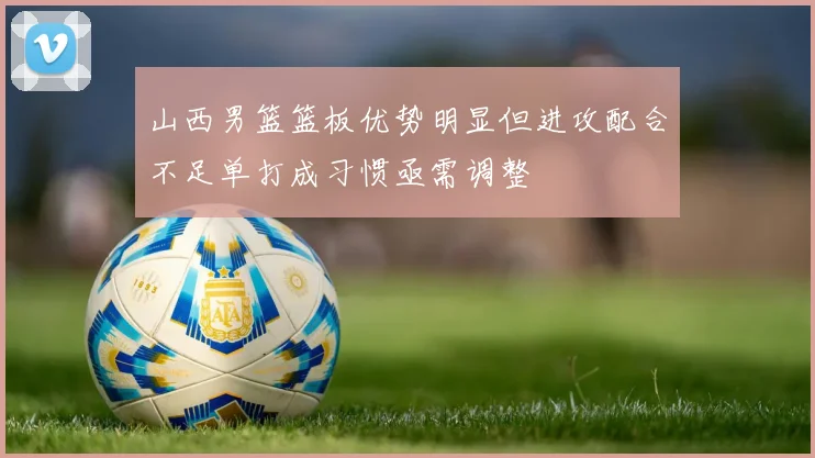 山西男篮篮板优势明显但进攻配合不足单打成习惯亟需调整