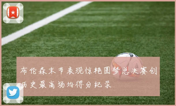 布伦森末节表现惊艳圆梦总决赛创历史最高场均得分纪录