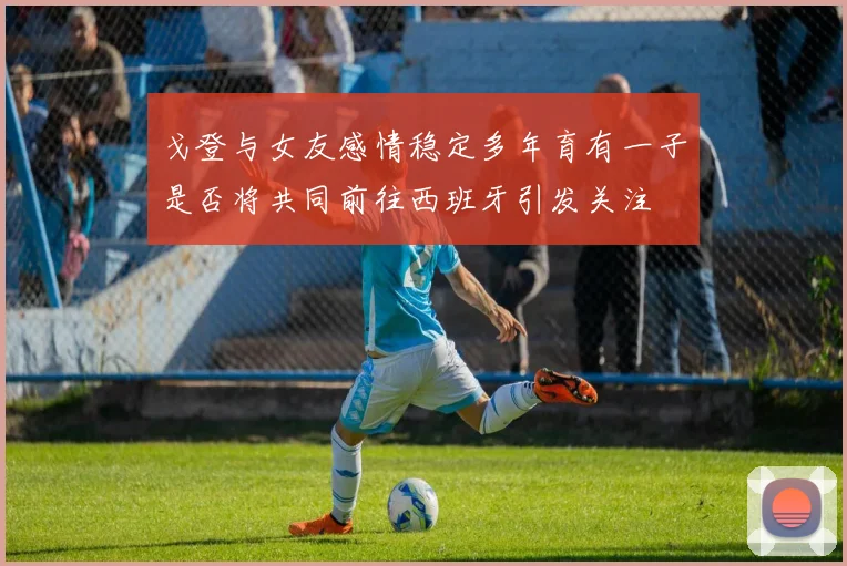 戈登与女友感情稳定多年育有一子是否将共同前往西班牙引发关注