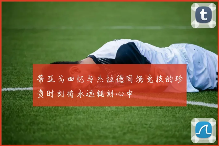 蒂亚戈回忆与杰拉德同场竞技的珍贵时刻将永远铭刻心中