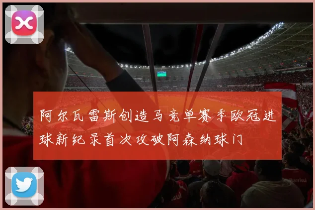 阿尔瓦雷斯创造马竞单赛季欧冠进球新纪录首次攻破阿森纳球门