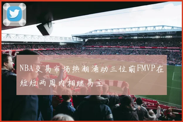 NBA交易市场热潮涌动三位前FMVP在短短两周内相继易主
