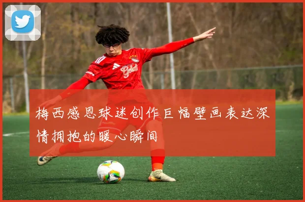 梅西感恩球迷创作巨幅壁画表达深情拥抱的暖心瞬间