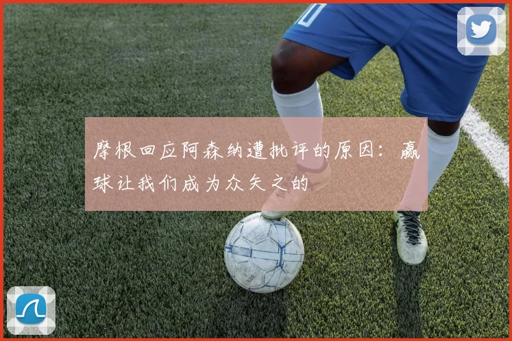 摩根回应阿森纳遭批评的原因：赢球让我们成为众矢之的