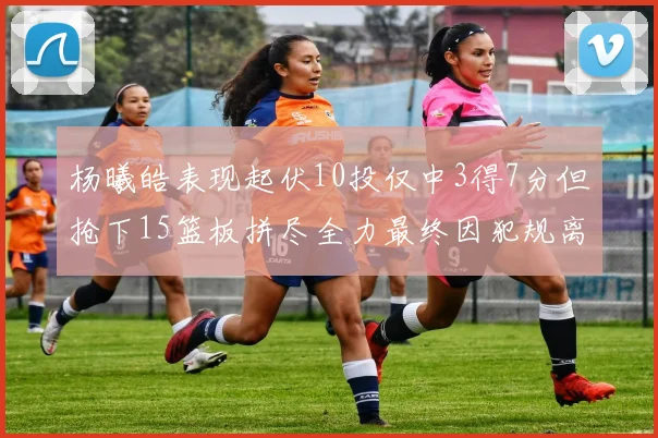 杨曦皓表现起伏10投仅中3得7分但抢下15篮板拼尽全力最终因犯规离场