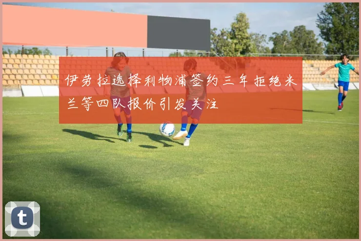 伊劳拉选择利物浦签约三年拒绝米兰等四队报价引发关注