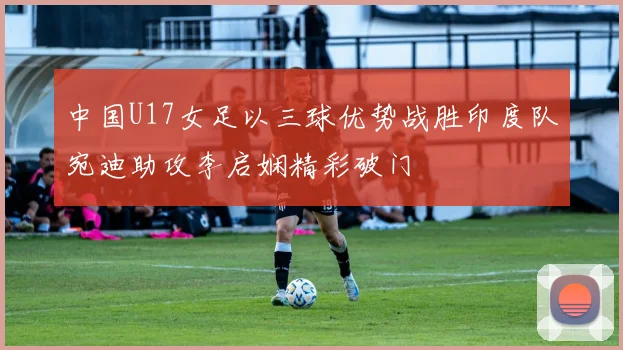 中国U17女足以三球优势战胜印度队宛迪助攻李启娴精彩破门